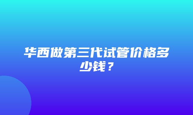 华西做第三代试管价格多少钱？