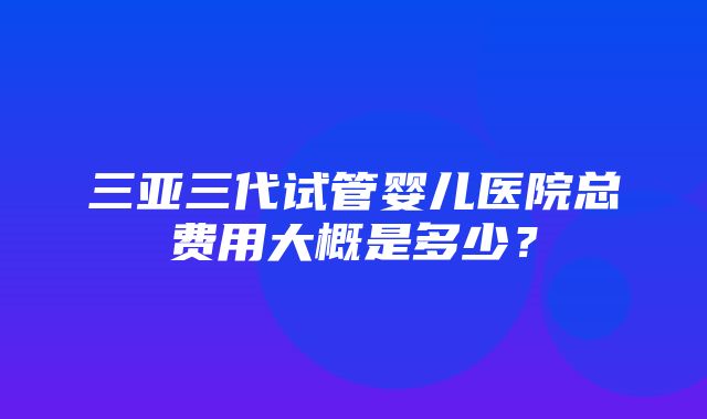 三亚三代试管婴儿医院总费用大概是多少？