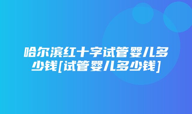 哈尔滨红十字试管婴儿多少钱[试管婴儿多少钱]