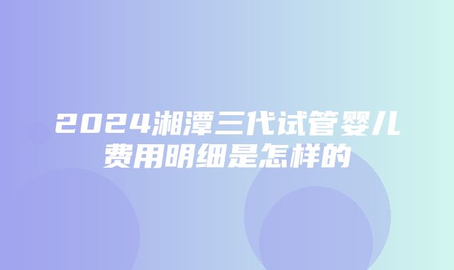 2024湘潭三代试管婴儿费用明细是怎样的