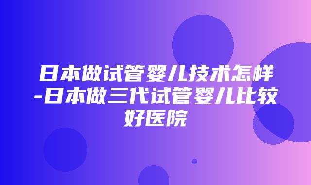 日本做试管婴儿技术怎样-日本做三代试管婴儿比较好医院