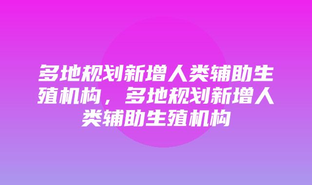 多地规划新增人类辅助生殖机构，多地规划新增人类辅助生殖机构