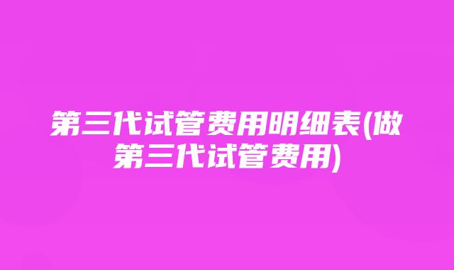 第三代试管费用明细表(做第三代试管费用)