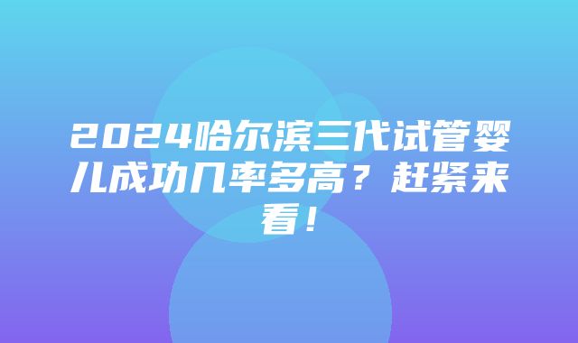 2024哈尔滨三代试管婴儿成功几率多高？赶紧来看！