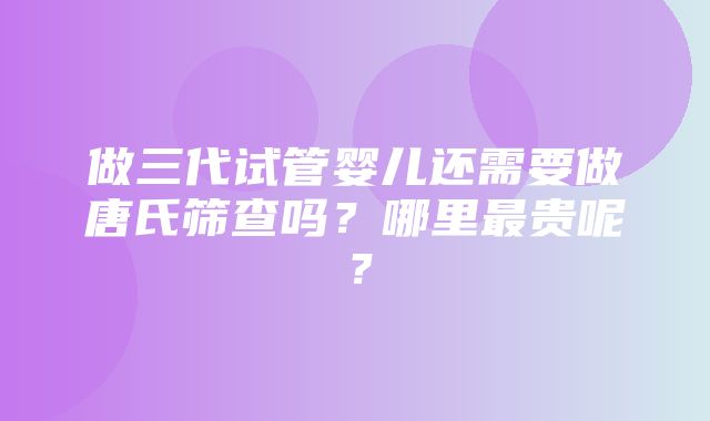 做三代试管婴儿还需要做唐氏筛查吗？哪里最贵呢？