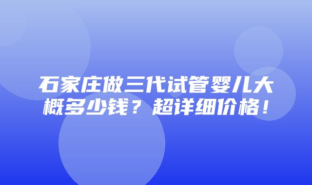 石家庄做三代试管婴儿大概多少钱？超详细价格！