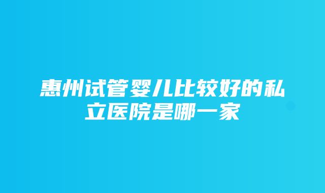 惠州试管婴儿比较好的私立医院是哪一家