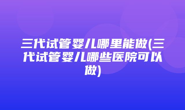 三代试管婴儿哪里能做(三代试管婴儿哪些医院可以做)