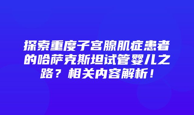 探索重度子宫腺肌症患者的哈萨克斯坦试管婴儿之路？相关内容解析！