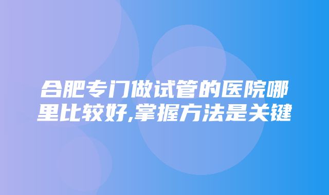 合肥专门做试管的医院哪里比较好,掌握方法是关键