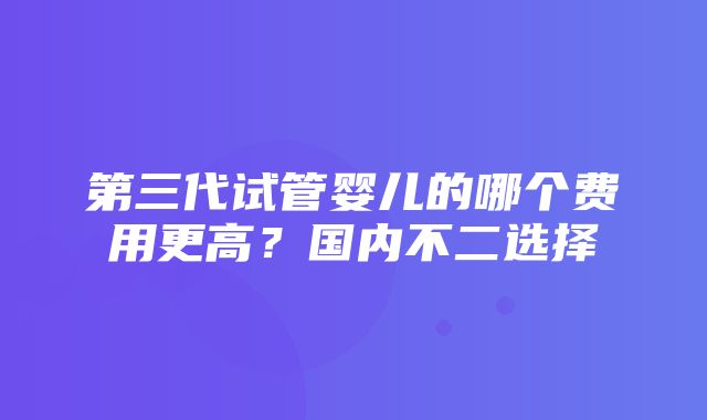 第三代试管婴儿的哪个费用更高？国内不二选择