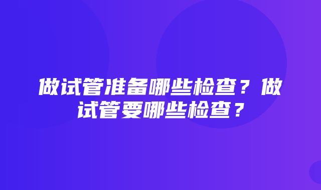 做试管准备哪些检查？做试管要哪些检查？