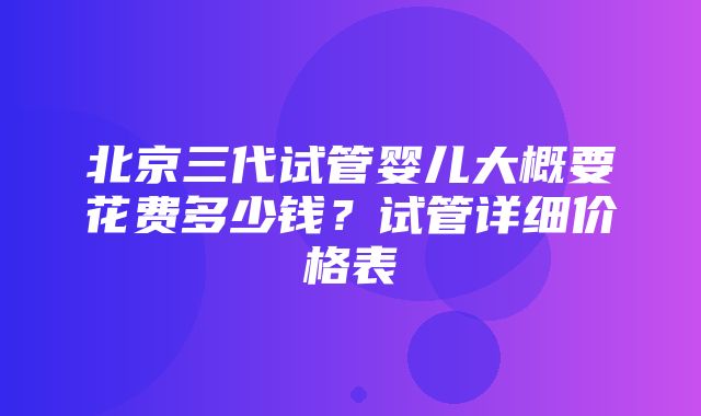 北京三代试管婴儿大概要花费多少钱？试管详细价格表