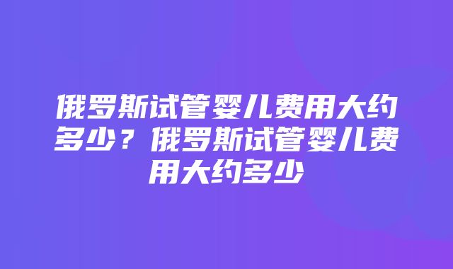 俄罗斯试管婴儿费用大约多少？俄罗斯试管婴儿费用大约多少