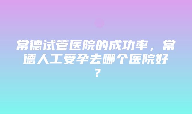 常德试管医院的成功率，常德人工受孕去哪个医院好？