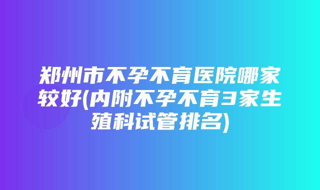 郑州市不孕不育医院哪家较好(内附不孕不育3家生殖科试管排名)