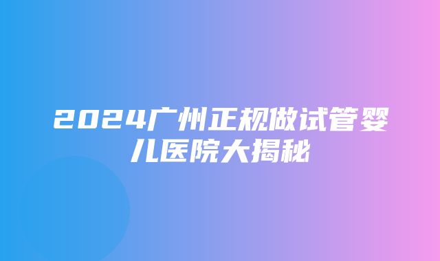 2024广州正规做试管婴儿医院大揭秘