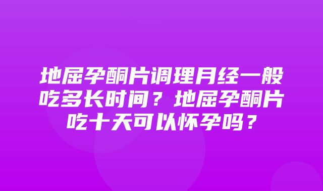 地屈孕酮片调理月经一般吃多长时间？地屈孕酮片吃十天可以怀孕吗？