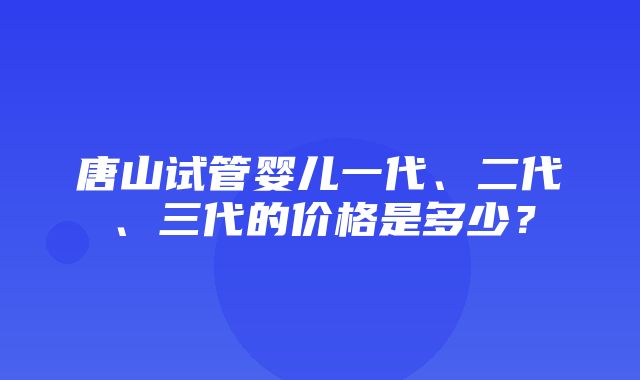 唐山试管婴儿一代、二代、三代的价格是多少？