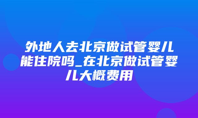 外地人去北京做试管婴儿能住院吗_在北京做试管婴儿大概费用