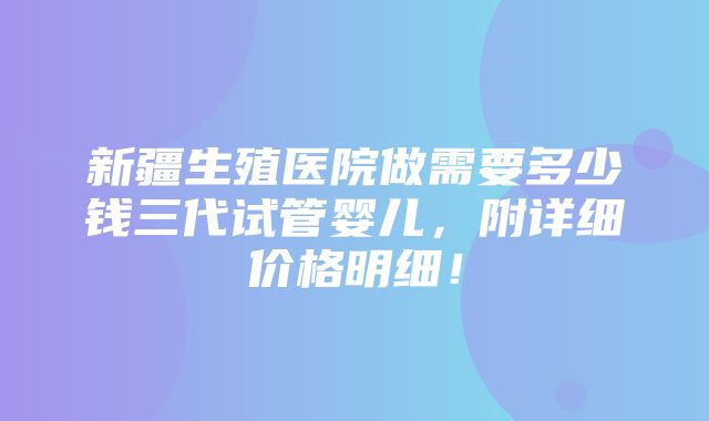 新疆生殖医院做需要多少钱三代试管婴儿，附详细价格明细！