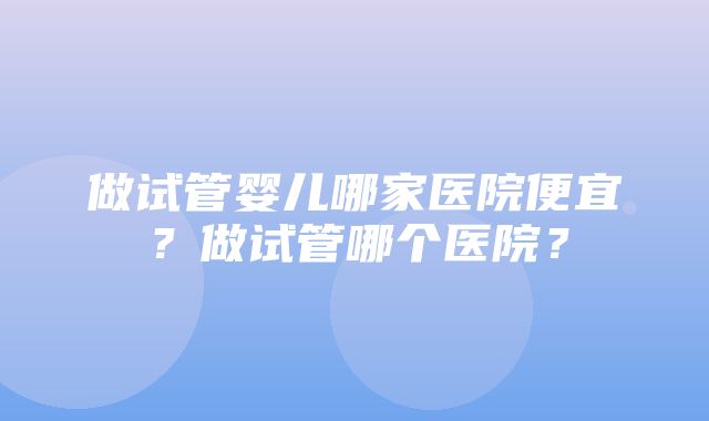 做试管婴儿哪家医院便宜？做试管哪个医院？