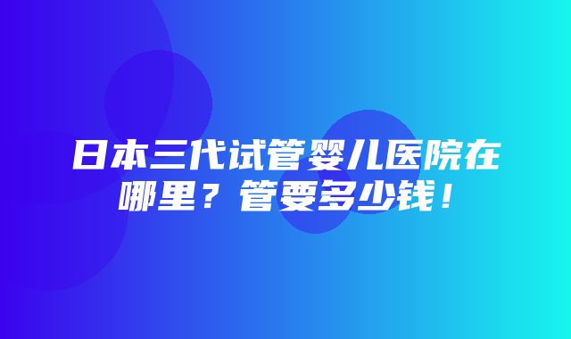 日本三代试管婴儿医院在哪里？管要多少钱！