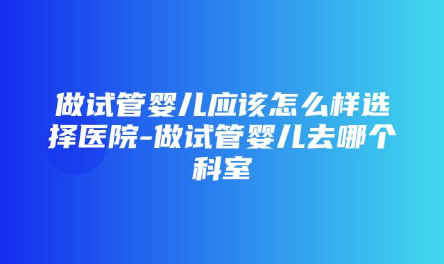 做试管婴儿应该怎么样选择医院-做试管婴儿去哪个科室