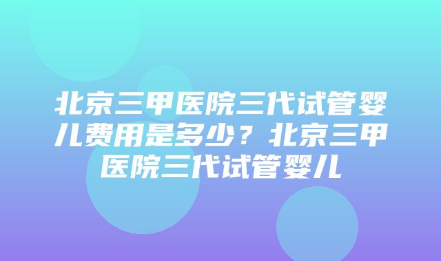 北京三甲医院三代试管婴儿费用是多少？北京三甲医院三代试管婴儿