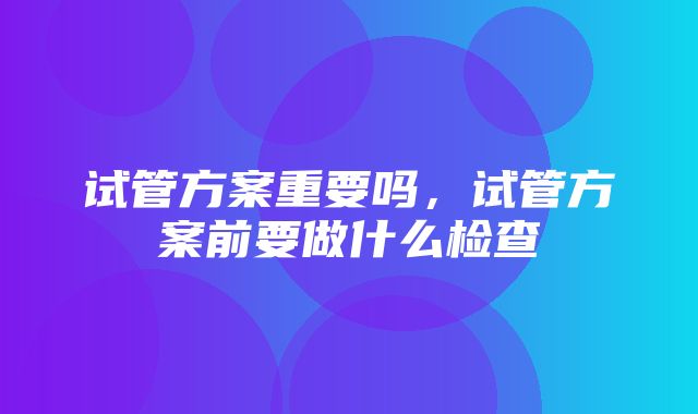 试管方案重要吗，试管方案前要做什么检查