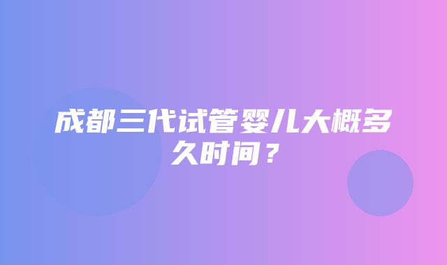 成都三代试管婴儿大概多久时间？