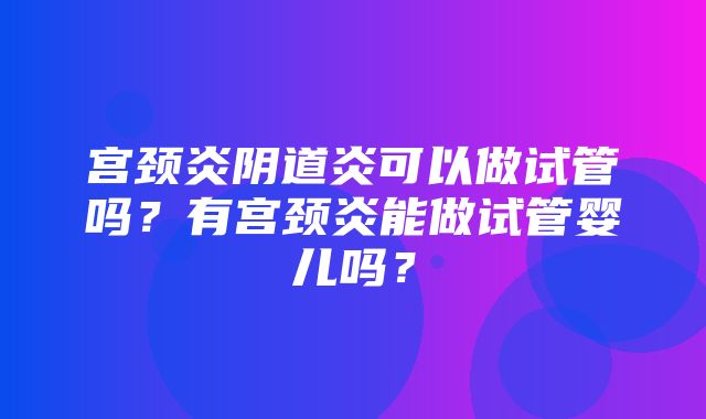 宫颈炎阴道炎可以做试管吗？有宫颈炎能做试管婴儿吗？