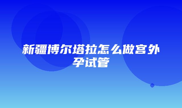 新疆博尔塔拉怎么做宫外孕试管