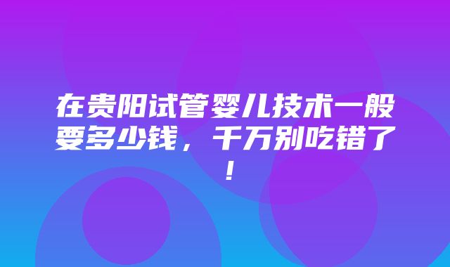 在贵阳试管婴儿技术一般要多少钱，千万别吃错了！