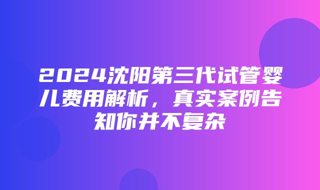 2024沈阳第三代试管婴儿费用解析，真实案例告知你并不复杂