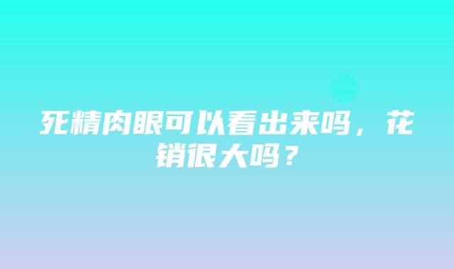 死精肉眼可以看出来吗，花销很大吗？