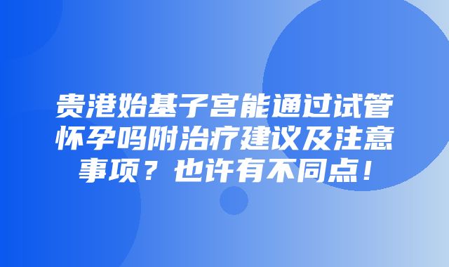 贵港始基子宫能通过试管怀孕吗附治疗建议及注意事项？也许有不同点！