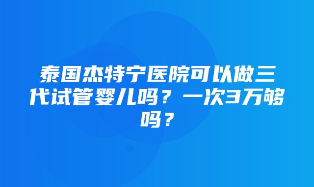 泰国杰特宁医院可以做三代试管婴儿吗？一次3万够吗？