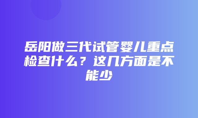 岳阳做三代试管婴儿重点检查什么？这几方面是不能少