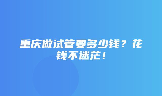 重庆做试管要多少钱？花钱不迷茫！