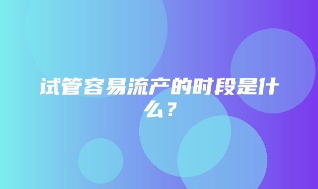 试管容易流产的时段是什么？