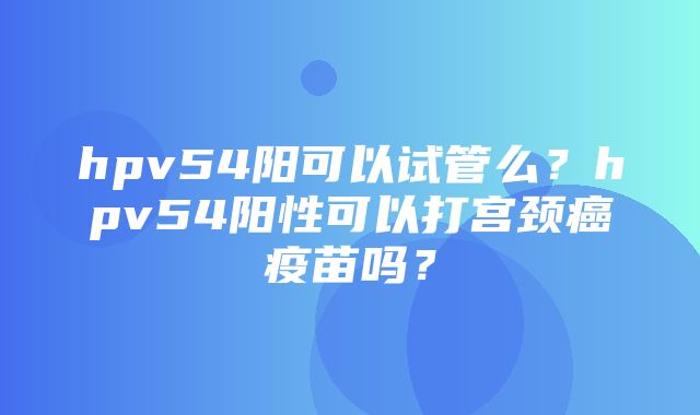 hpv54阳可以试管么？hpv54阳性可以打宫颈癌疫苗吗？