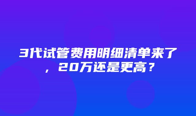 3代试管费用明细清单来了，20万还是更高？