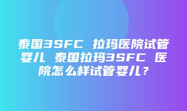 泰国3SFC 拉玛医院试管婴儿 泰国拉玛3SFC 医院怎么样试管婴儿？