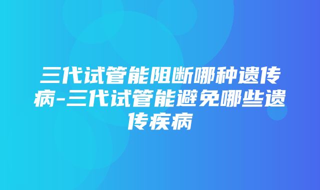 三代试管能阻断哪种遗传病-三代试管能避免哪些遗传疾病