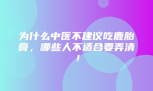 为什么中医不建议吃鹿胎膏，哪些人不适合要弄清！