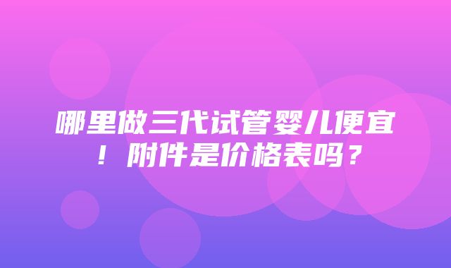 哪里做三代试管婴儿便宜！附件是价格表吗？