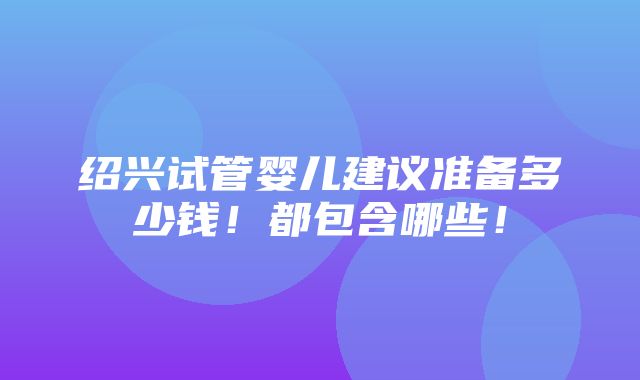 绍兴试管婴儿建议准备多少钱！都包含哪些！