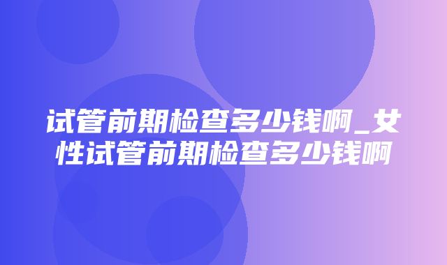 试管前期检查多少钱啊_女性试管前期检查多少钱啊