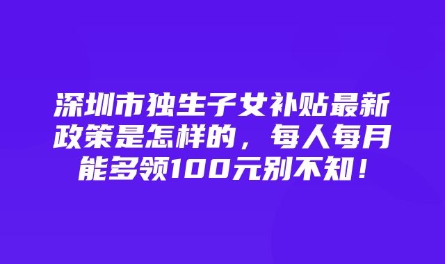 深圳市独生子女补贴最新政策是怎样的，每人每月能多领100元别不知！